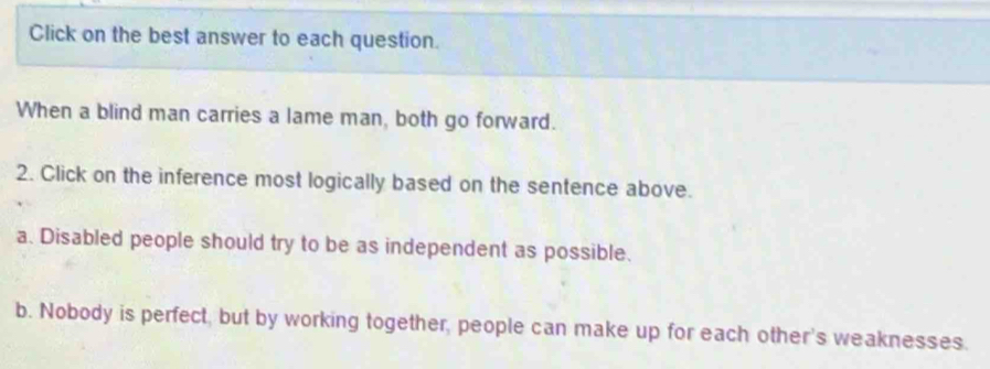 Click on the best answer to each question. 
When a blind man carries a lame man, both go forward. 
2. Click on the inference most logically based on the sentence above. 
a. Disabled people should try to be as independent as possible. 
b. Nobody is perfect, but by working together, people can make up for each other's weaknesses.