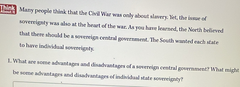 Think 
About it Many people think that the Civil War was only about slavery. Yet, the issue of 
sovereignty was also at the heart of the war. As you have learned, the North believed 
that there should be a sovereign central government. The South wanted each state 
to have individual sovereignty. 
1. What are some advantages and disadvantages of a sovereign central government? What might 
be some advantages and disadvantages of individual state sovereignty?