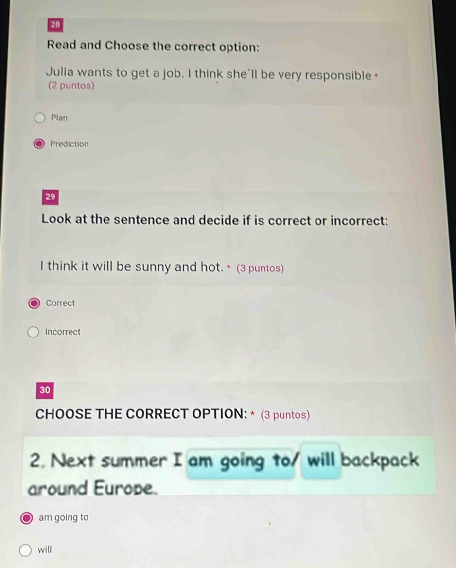 Read and Choose the correct option:
Julia wants to get a job. I think she'll be very responsible
(2 puntos)
Plan
Prediction
29
Look at the sentence and decide if is correct or incorrect:
I think it will be sunny and hot.* (3 puntos)
Correct
Incorrect
30
CHOOSE THE CORRECT OPTION: * (3 puntos)
2. Next summer I am going to/ will backpack
around Europe.
am going to
will