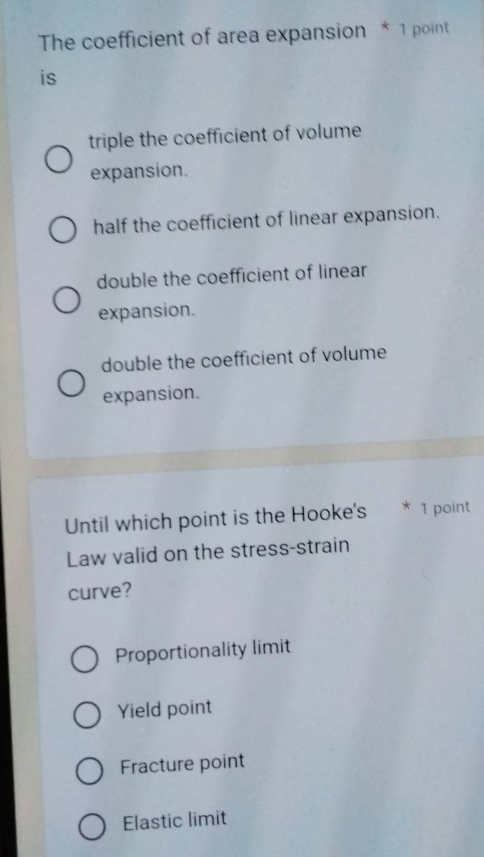 The coefficient of area expansion * 1 point
is
triple the coefficient of volume
expansion.
half the coefficient of linear expansion.
double the coefficient of linear
expansion.
double the coefficient of volume
expansion.
Until which point is the Hooke's * 1 point
Law valid on the stress-strain
curve?
Proportionality limit
Yield point
Fracture point
Elastic limit