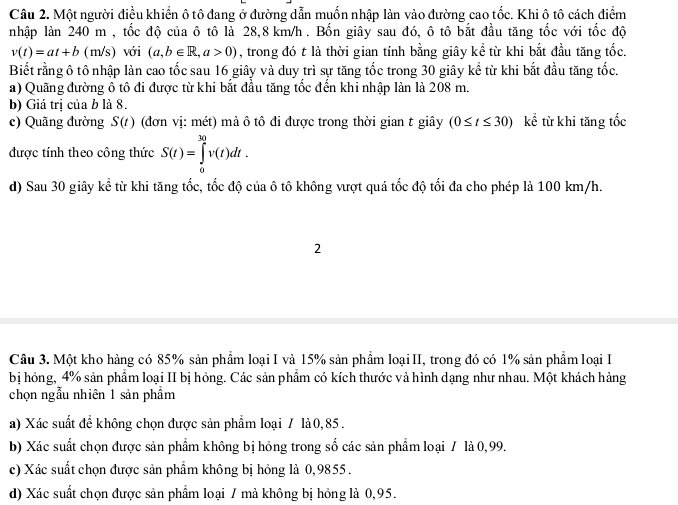Một người điều khiển ô tô đang ở đường dẫn muốn nhập làn vào đường cao tốc. Khi ô tô cách điểm
nhập làn 240 m , tốc độ của ô tô là 28,8 km/h. Bốn giây sau đó, ô tô bắt đầu tăng tốc với tốc độ
v(t)=at+b (m/s) với (a,b∈ R,a>0) , trong đó t là thời gian tính bằng giây kể từ khi bắt đầu tăng tốc.
Biết rằng ô tô nhập làn cao tốc sau 16 giây và duy trì sự tăng tốc trong 30 giây kể từ khi bắt đầu tăng tốc.
a) Quãng đường ô tô đi được từ khi bắt đầu tăng tốc đến khi nhập làn là 208 m.
b) Giá trị của b là 8.
c) Quãng đường S(t) (đơn vị: mct mà ô tô đi được trong thời gian t giây (0≤ t≤ 30) kể từ khi tăng tốc
được tính theo công thức S(t)=∈tlimits _0^(30)v(t)dt.
d) Sau 30 giây kể từ khi tăng tốc, tốc độ của ô tô không vượt quá tốc độ tối đa cho phép là 100 km/h.
2
Câu 3. Một kho hàng có 85% sản phẩm loại I và 15% sản phẩm loạiII, trong đó có 1% sản phẩm loại I
bị hỏng, 4% sản phẩm loại II bị hỏng. Các sản phẩm có kích thước và hình dạng như nhau. Một khách hàng
chọn ngẫu nhiên 1 sản phẩm
a) Xác suất để không chọn được sản phẩm loại 7 là0,85 .
b) Xác suất chọn được sản phẩm không bị hỏng trong số các sản phẩm loại / là 0,99.
c) Xác suất chọn được sản phẩm không bị hỏng là 0,9855 .
d) Xác suất chọn được sản phẩm loại 7 mà không bị hóng là 0,95.