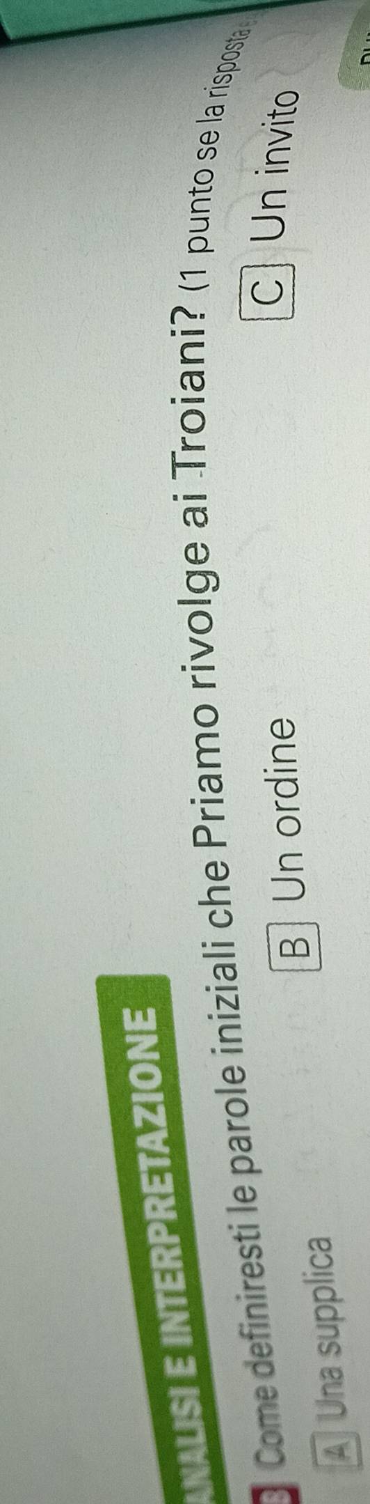 ANALISI E INTERPRETAZIONE
Come definiresti le parole iniziali che Priamo rivolge ai Troiani? (1 punto se la risposta
B Un ordine
c Un invito
A Una supplica