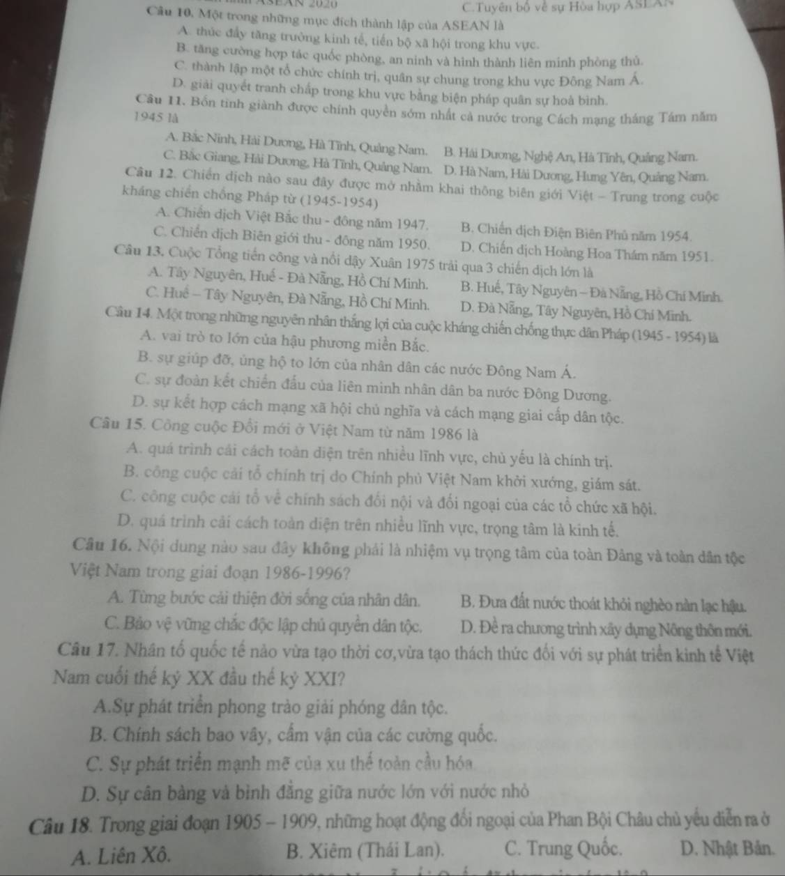 C.Tuyên bộ về sự Hòa hợp ASEAN
Câu 10, Một trong những mục đích thành lập của ASEAN là
A. thúc đầy tăng trường kinh tế, tiến bộ xã hội trong khu vực.
B. tăng cường hợp tác quốc phòng, an ninh và hình thành liên minh phòng thủ
C. thành lập một tổ chức chính trị, quân sự chung trong khu vực Đông Nam Á
D. giải quyết tranh chấp trong khu vực bằng biện pháp quân sự hoà bình.
Câu 11. Bốn tinh giành được chính quyền sớm nhất cả nước trong Cách mạng tháng Tám năm
1945 lå
A. Bắc Ninh, Hải Dương, Hà Tĩnh, Quảng Nam. B. Hải Dương, Nghệ An, Hà Tĩnh, Quảng Nam.
C. Bắc Giang, Hải Dương, Hà Tĩnh, Quảng Nam. D. Hà Nam, Hải Dương, Hưng Yên, Quảng Nam.
Câu 12. Chiến dịch nào sau đây được mở nhằm khai thông biên giới Việt - Trung trong cuộc
kháng chiến chồng Pháp từ (1945-1954)
A. Chiến dịch Việt Bắc thu - đông năm 1947. B. Chiến dịch Điện Biên Phủ năm 1954.
C. Chiến dịch Biên giới thu - đông năm 1950. D. Chiến dịch Hoàng Hoa Thám năm 1951.
Câu 13. Cuộc Tổng tiến công và nổi dậy Xuân 1975 trải qua 3 chiến dịch lớn là
A. Tây Nguyên, Huế - Đà Nẵng, Hồ Chí Minh. B. Huế, Tây Nguyên - Đà Nẵng, Hồ Chí Minh.
C. Huể - Tây Nguyên, Đà Nẵng, Hồ Chí Minh. D. Đà Nẵng, Tây Nguyên, Hồ Chí Minh.
Câu 14. Một trong những nguyên nhân thắng lợi của cuộc kháng chiến chống thực dân Pháp (1945 - 1954) là
A. vai trò to lớn của hậu phương miền Bắc.
B. sự giúp đỡ, ủng hộ to lớn của nhân dân các nước Đông Nam Á.
C. sự đoàn kết chiến đấu của liên minh nhân dân ba nước Đông Dương.
D. sự kết hợp cách mạng xã hội chủ nghĩa và cách mạng giai cấp dân tộc.
Câu 15. Công cuộc Đổi mới ở Việt Nam từ năm 1986 là
A. quá trình cái cách toàn diện trên nhiều lĩnh vực, chủ yếu là chính trị.
B. công cuộc cải tổ chính trị do Chính phủ Việt Nam khởi xướng, giám sát.
C. công cuộc cái tổ về chính sách đối nội và đối ngoại của các tổ chức xã hội.
D. quá trình cải cách toàn diện trên nhiều lĩnh vực, trọng tâm là kinh tế.
Câu 16. Nội dung nào sau đây không phải là nhiệm vụ trọng tâm của toàn Đảng và toàn dân tộc
Việt Nam trong giai đoạn 1986-1996?
A. Từng bước cải thiện đời sống của nhân dân. B. Đưa đất nước thoát khỏi nghèo nàn lạc hậu.
C. Bảo vệ vững chắc độc lập chủ quyển dân tộc. D. Đề ra chương trình xây dụng Nông thôn mới.
Câu 17. Nhân tố quốc tế nảo vừa tạo thời cơ,vừa tạo thách thức đối với sự phát triển kinh tế Việt
Nam cuối thế kỷ XX đầu thế kỷ XXI?
A.Sự phát triển phong trào giải phóng dân tộc.
B. Chính sách bao vây, cấm vận của các cường quốc.
C. Sự phát triển mạnh mẽ của xu thế toàn cầu hóa
D. Sự cân bàng và bình đẳng giữa nước lớn với nước nhỏ
Câu 18. Trong giai đoạn 1 905 1909, những hoạt động đổi ngoại của Phan Bội Châu chủ yếu diễn ra ở
A. Liên Xô. B. Xiêm (Thái Lan). C. Trung Quốc. D. Nhật Bản.