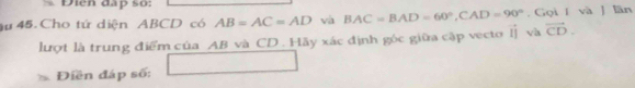 Diễn đấp so: 
u 45. Cho tứ diện ABCD có AB=AC=AD và BAC=BAD=60°, CAD=90°. Gọi í và J lãn 
lượt là trung điểm của AB và CD. Hãy xác định góc giữa cập vecto lị và vector CD. 
Điền đáp số: