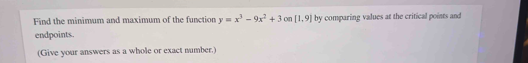 Find the minimum and maximum of the function y=x^3-9x^2+3 on [1,9] by comparing values at the critical points and 
endpoints. 
(Give your answers as a whole or exact number.)