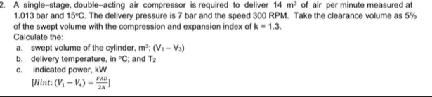 A single-stage, double-acting air compressor is required to deliver 14m^3 of air per minute measured at
1.013 bar and 15°C. The delivery pressure is 7 bar and the speed 300 RPM. Take the clearance volume as 5%
of the swept volume with the compression and expansion index of k=1.3. 
Calculate the: 
a. swept volume of the cylinder, m^3; (V_1-V_3)
b. delivery temperature, f°C; and T_2
c. indicated power, kW
[Hint: (V_1-V_4)= FAD/2N ]