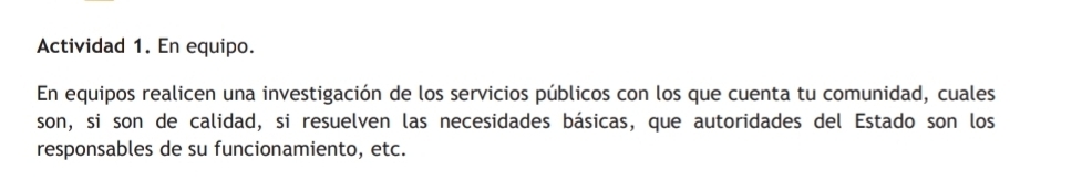 Actividad 1. En equipo. 
En equipos realicen una investigación de los servicios públicos con los que cuenta tu comunidad, cuales 
son, si son de calidad, si resuelven las necesidades básicas, que autoridades del Estado son los 
responsables de su funcionamiento, etc.