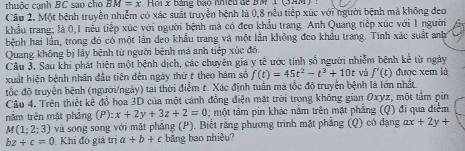 thuộc cạnh BC sao cho BM=x. Hội x bảng bao nhiều để DM⊥ (3AM)
Câu 2. Một bệnh truyền nhiễm có xác suất truyền bệnh là 0, 8 nều tiếp xúc với người bệnh mà không đeo 
khẩu trang; là 0, 1 nều tiếp xúc với người bệnh mà có đeo khẩu trang. Anh Quang tiếp xúc với 1 người 
hệnh hai lần, trong đó có một lần đeo khẩu trang và một lần không đeo khẩu trang. Tính xác suất anh 
Quang không bị lây bệnh từ người bệnh mà anh tiếp xúc đó. 
Câu 3. Sau khi phát hiện một bệnh dịch, các chuyên gia y tế ước tính số người nhiễm bệnh kể từ ngày 
xuất hiện bệnh nhân đầu tiên đến ngày thứ t theo hàm số f(t)=45t^2-t^3+10t và f'(t) được xem là 
đốc độ truyền bệnh (người/ngày) tại thời điểm t. Xác định tuần mà tốc độ truyền bệnh là lớn nhất. 
Câu 4. Trên thiết kế đồ họa 3D của một cánh đồng điện mặt trời trong không gian Oxyz, một tầm pin 
nằm trên mặt phẳng (P): x+2y+3z+2=0; một tâm pin khác năm trên mặt phăng (Q) đi qua điểm
M(1;2;3) và song song với mặt phẳng (P). Biết rằng phương trình mặt phẳng (Q) có dạng ax+2y+
bz+c=0. Khi đó giá trị a+b+c băng bao nhiêu?