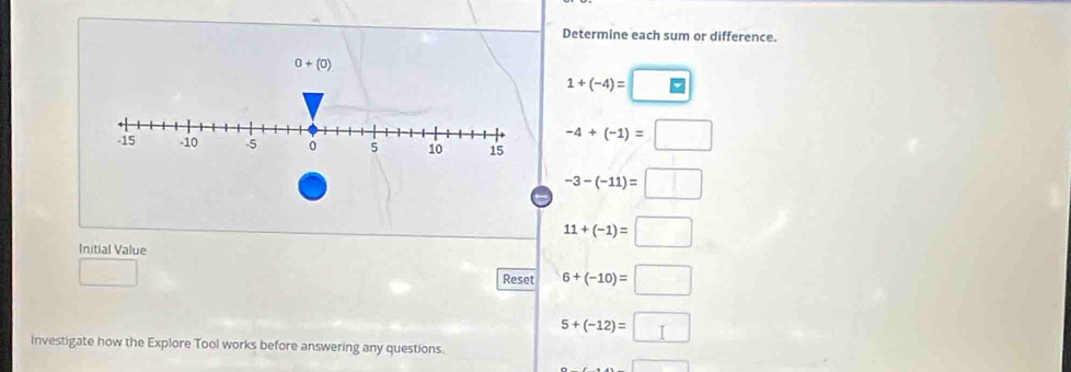 Determine each sum or difference.
0+(0)
1+(-4)=□
-4+(-1)=□
-3-(-11)=□
Initial Value
11+(-1)=□
□ 
Reset 6+(-10)=□
5+(-12)=□
Investigate how the Explore Tool works before answering any questions.