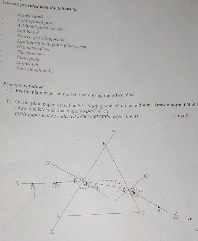 You are provided with the following:
Retort stand
Four optical pins
A 100 ml plastic beaker
Soft board
Source of boiling water
Equilateral tríangular glass prism
Geometrical set
Thermometer
Plain paper
Stopwatch
Four thumb tucks
Proceed as follows
a) Fix the plain paper on the soft board using the office pins.
b) On the plain paper, draw line XY. Mark a point M on its midpoint. Draw a normal N at
Draw line RM such that angle RMX=50°.
(This paper will be collected at the end of the experiment). (1 mark)