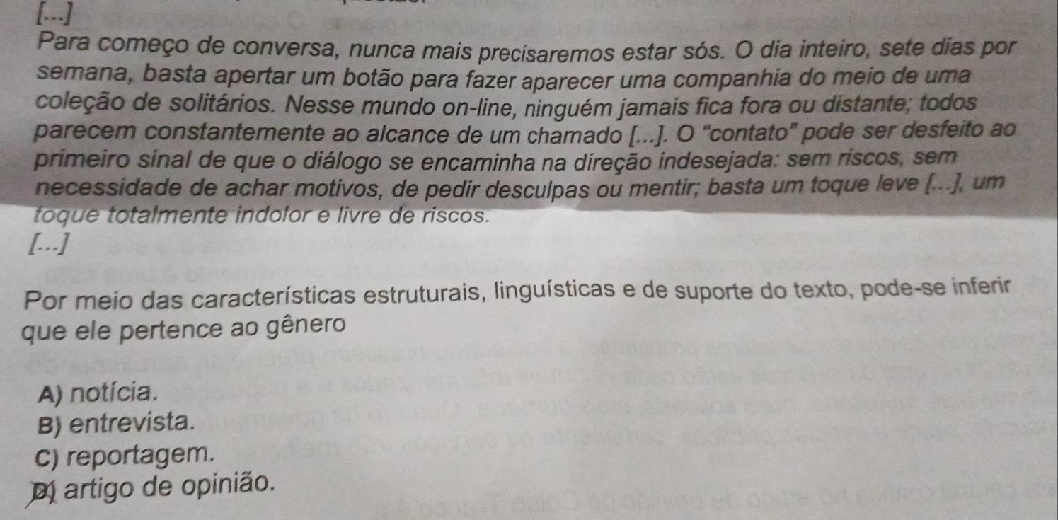 […]
Para começo de conversa, nunca mais precisaremos estar sós. O dia inteiro, sete dias por
semana, basta apertar um botão para fazer aparecer uma companhia do meio de uma
coleção de solitários. Nesse mundo on-line, ninguém jamais fica fora ou distante; todos
parecem constantemente ao alcance de um chamado [.]. O “contato” pode ser desfeito ao
primeiro sinal de que o diálogo se encaminha na direção indesejada: sem riscos, sem
necessidade de achar motivos, de pedir desculpas ou mentir; basta um toque leve (...), um
toque totalmente indolor e livre de riscos.
[.]
Por meio das características estruturais, linguísticas e de suporte do texto, pode-se inferir
que ele pertence ao gênero
A) notícia.
B) entrevista.
c) reportagem.
m artigo de opinião.