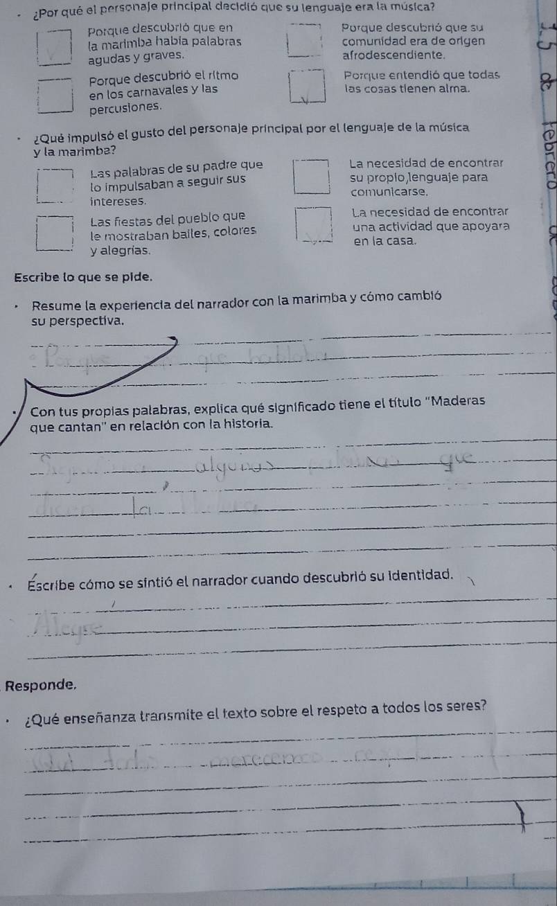 ¿Por qué el personaje principal decidió que su lenguaje era la música?
Porque descubrió que en Porque descubrió que su
la marimba había palabras comunidad era de origen
agudas y graves.
afrodescendiente.
Porque descubrió el rítmo Porque entendió que todas
en los carnavales y las
las cosas tlenen alma.
percusiones.
¿Qué impulsó el gusto del personaje principal por el lenguaje de la música
y la marimba?
Las palabras de su padre que
La neçesidad de encontrar
lo impulsaban a seguir sus
su propío lenguaje para
intereses. comunicarse.
Las fiestas del pueblo que La necesidad de encontrar
le mostraban bailes, colores una actividad que apoyara
en la casa.
y alegrías.
Escribe lo que se pide.
Resume la experiencia del narrador con la marimba y cómo cambió
su perspectiva.
_
_
_
_
_
_
Con tus propias palabras, explica qué signíficado tiene el título "Maderas
_
que cantan'' en relación con la historia.
_
_
_
_
_
_
_
Escribe cómo se sintió el narrador cuando descubrió su identidad.
_
_
Responde.
_
¿Qué enseñanza transmite el texto sobre el respeto a todos los seres?
_
_
_
_
_