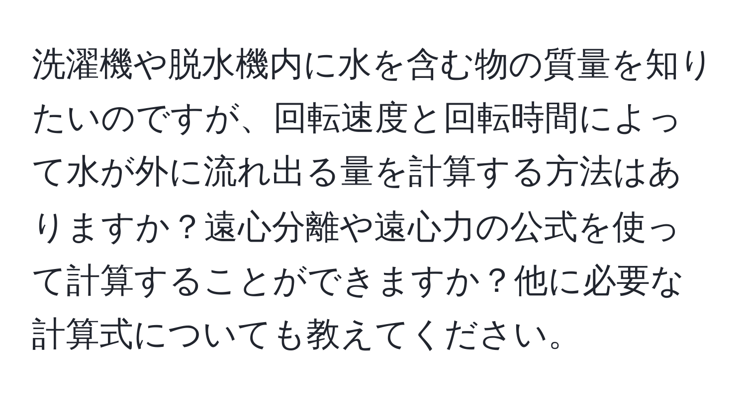 洗濯機や脱水機内に水を含む物の質量を知りたいのですが、回転速度と回転時間によって水が外に流れ出る量を計算する方法はありますか？遠心分離や遠心力の公式を使って計算することができますか？他に必要な計算式についても教えてください。