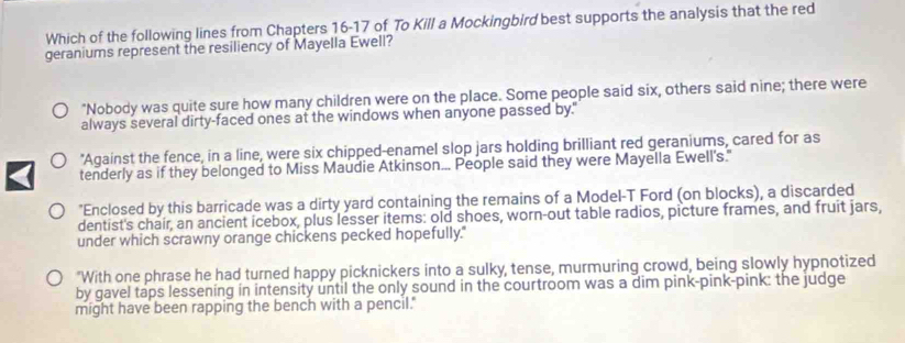 Which of the following lines from Chapters 16-17 of To Kill a Mockingbird best supports the analysis that the red
geraniums represent the resiliency of Mayella Ewell?
"Nobody was quite sure how many children were on the place. Some people said six, others said nine; there were
always several dirty-faced ones at the windows when anyone passed by."
"Against the fence, in a line, were six chipped-enamel slop jars holding brilliant red geraniums, cared for as
tenderly as if they belonged to Miss Maudie Atkinson... People said they were Mayella Ewell's."
"Enclosed by this barricade was a dirty yard containing the remains of a Model-T Ford (on blocks), a discarded
dentist's chair, an ancient icebox, plus lesser items: old shoes, worn-out table radios, picture frames, and fruit jars,
under which scrawny orange chickens pecked hopefully."
"With one phrase he had turned happy picknickers into a sulky, tense, murmuring crowd, being slowly hypnotized
by gavel taps lessening in intensity until the only sound in the courtroom was a dim pink-pink-pink: the judge
might have been rapping the bench with a pencil."