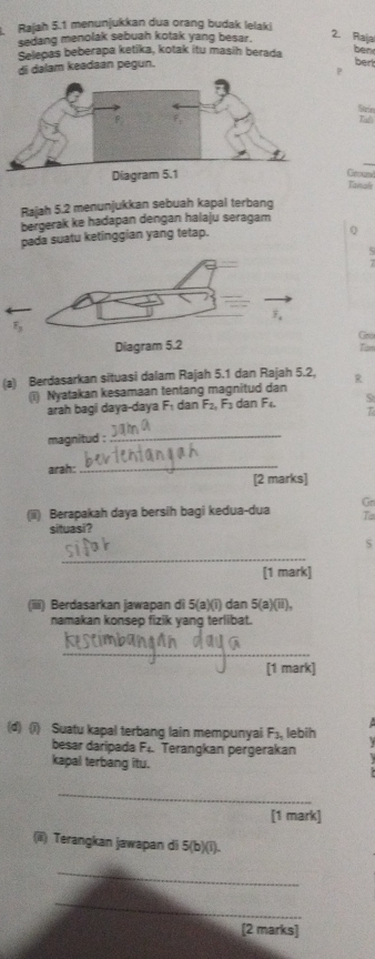 Rajah 5.1 menunjukkan dua orang budak lelaki 
2. Raia 
sedang menolak sebuah kotak yang besar. ben 
Selepas beberapa ketika, kotak itu masih berada 
di dalam keadaan pegun. bert 
P 
Srn 
Tamale 
Rajah 5.2 menunjukkan sebuah kapal terbang 
bergerak ke hadapan dengan halaju seragam 
pada suatu ketinggian yang tetap. 
0 
Gro 
Tan 
(a) Berdasarkan situasi dalam Rajah 5.1 dan Rajah 5.2, R 
(i) Nyatakan kesamaan tentang magnitud dan 
arah bagi daya-daya F₁ dan F_2, F_3 dan F_4. 5 
T 
magnitud : 
_ 
arah: 
_ 
[2 marks] 
Go 
(ii) Berapakah daya bersih bagi kedua-dua T 
situasi? 
_ 
S 
[1 mark] 
(iiii) Berdasarkan jawapan di 5(a)(1) dan 5(a)(ii). 
namakan konsep fizik yanq terlibat. 
_ 
[1 mark] 
(d) (i) Suatu kapal terbang lain mempunyai F_3, lebih 

besar daripada F. Terangkan pergerakan 
kapal terbang itu. 
_ 
[1 mark] 
(ii) Terangkan jawapan di 5 (b)(i). 
_ 
_ 
[2 marks]