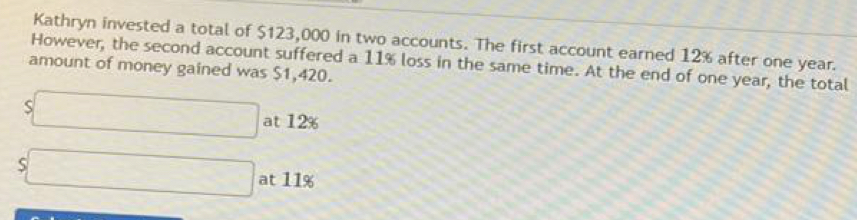 Kathryn invested a total of $123,000 in two accounts. The first account earned 12% after one year. 
However, the second account suffered a 11% loss in the same time. At the end of one year, the total 
amount of money gained was $1,420.
s□ at 12%
s□ at 11%