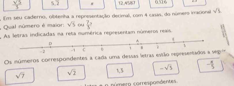 5,overline 2 π 12,4587 0, 126 2
. Em seu caderno, obtenha a representação decimal, com 4 casas, do número irracional sqrt(3). 
: Qual número é maior: sqrt(5) ou  7/3 
As letras indicadas na reta numérica representam números reais.
E
Os números correspondentes a cada uma dessas letras estão representados a seguir
-sqrt(3)
- π /5 
sqrt(7)
sqrt(2) 1, 3
a o número correspondentes.