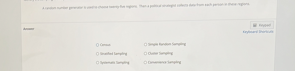 A random number generator is used to choose twenty-five regions. Then a political strategist collects data from each person in these regions.
Keypad
Answer
Keyboard Shortcuts
Census Simple Random Sampling
Stratified Sampling Cluster Sampling
Systematic Sampling Convenience Sampling