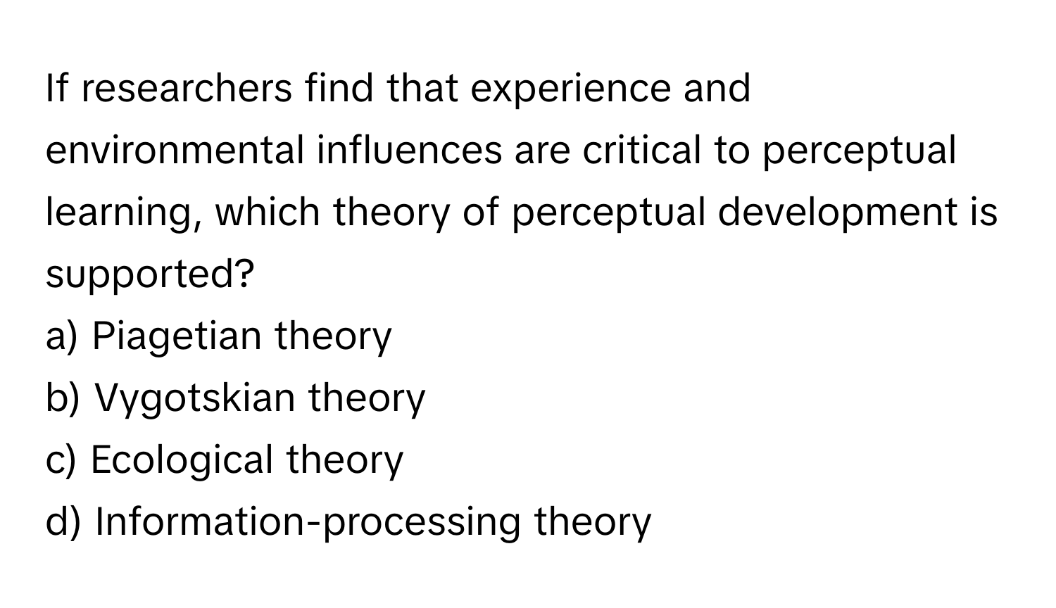 If researchers find that experience and environmental influences are critical to perceptual learning, which theory of perceptual development is supported?

a) Piagetian theory
b) Vygotskian theory
c) Ecological theory
d) Information-processing theory