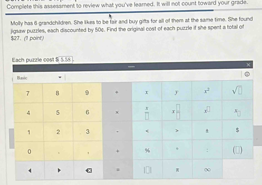 Complete this assessment to review what you've learned. It will not count toward your grade.
Molly has 6 grandchildren. She likes to be fair and buy gifts for all of them at the same time. She found
jigsaw puzzles, each discounted by 50c. Find the original cost of each puzzle if she spent a total of
$27. (1 point)