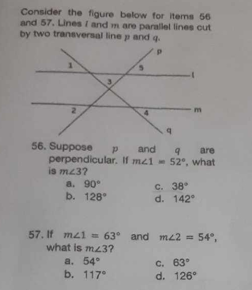 Consider the figure below for items 56
and 57. Lines 1 and m are parallel lines cut
by two transversal line p and q.
56. Suppose p and q are
perpendicular. If m∠ 1=52° , what
is m∠ 3 ?
a. 90° C. 38°
b. 128° d. 142°
57. If m∠ 1=63° and m∠ 2=54°, 
what is m∠ 3 ?
a. 54° C. 63°
b. 117° d. 126°