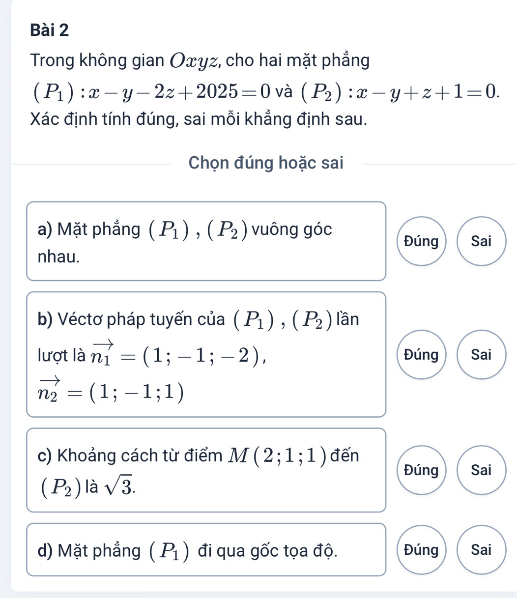 Trong không gian Oxyz, cho hai mặt phẳng
(P_1):x-y-2z+2025=0 và (P_2):x-y+z+1=0. 
Xác định tính đúng, sai mỗi khẳng định sau.
Chọn đúng hoặc sai
a) Mặt phẳng (P_1), (P_2) vuông góc
Đúng Sai
nhau.
b) Véctơ pháp tuyến của (P_1), (P_2) lần
lượt là vector n_1=(1;-1;-2), Đúng Sai
vector n_2=(1;-1;1)
c) Khoảng cách từ điểm M(2;1;1) đến
Đúng Sai
(P_2) là sqrt(3). 
d) Mặt phẳng (P_1) đi qua gốc tọa độ. Đúng Sai