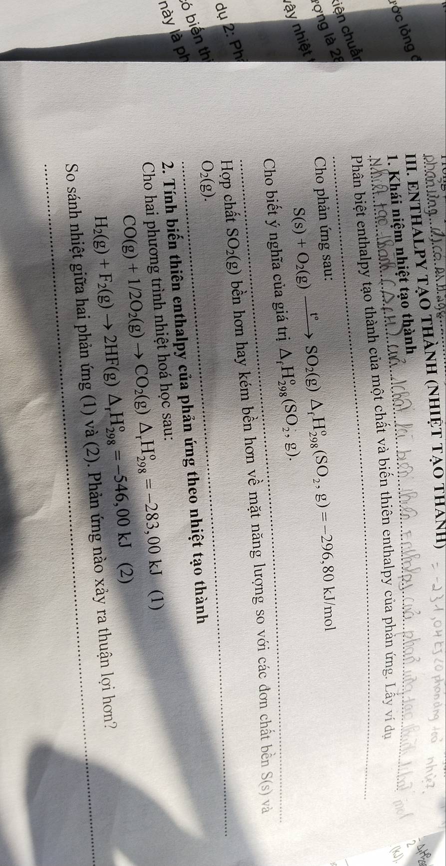 lớc lồng ở 
III. ENTHALPY TẠO THÀNH (NHIỆT TẠO THAH) 
_ 
12s 
1. Khái niệm nhiệt tạo thành 
Phân biệt enthalpy tạo thành của một chất và biến thiên enthalpy của phản ứng. Lấy ví dụ 
(kJ). 
lợng là 28 liện chuẩr
S(s)+O_2(g)xrightarrow t°SO_2(g)△ _fH_(298)°(SO_2,g)=-296,80kJ/mol
Cho phản ứng sau: 
nậy nhiệt 
Cho biết ý nghĩa của giá trị △ _fH_(298)^o(SO_2,g). 
_ 
dụ 2: Ph 
Hợp chất SO_2(g) bền hơn hay kém bền hơn về mặt năng lượng so với các đơn chất bên S(s)v? 
này là ph ó biến th
O_2(g). 
2. Tính biến thiên enthalpy của phản ứng theo nhiệt tạo thành 
Cho hai phương trình nhiệt hoá học sau:
CO(g)+1/2O_2(g)to CO_2(g)△ _rH_(298)^o=-283,00kJ (1)
H_2(g)+F_2(g)to 2HF(g)△ _rH_(298)°=-546,00kJ (2) 
So sánh nhiệt giữa hai phản ứng (1) và (2). Phản ứng nào xảy ra thuận lợi hơn?
