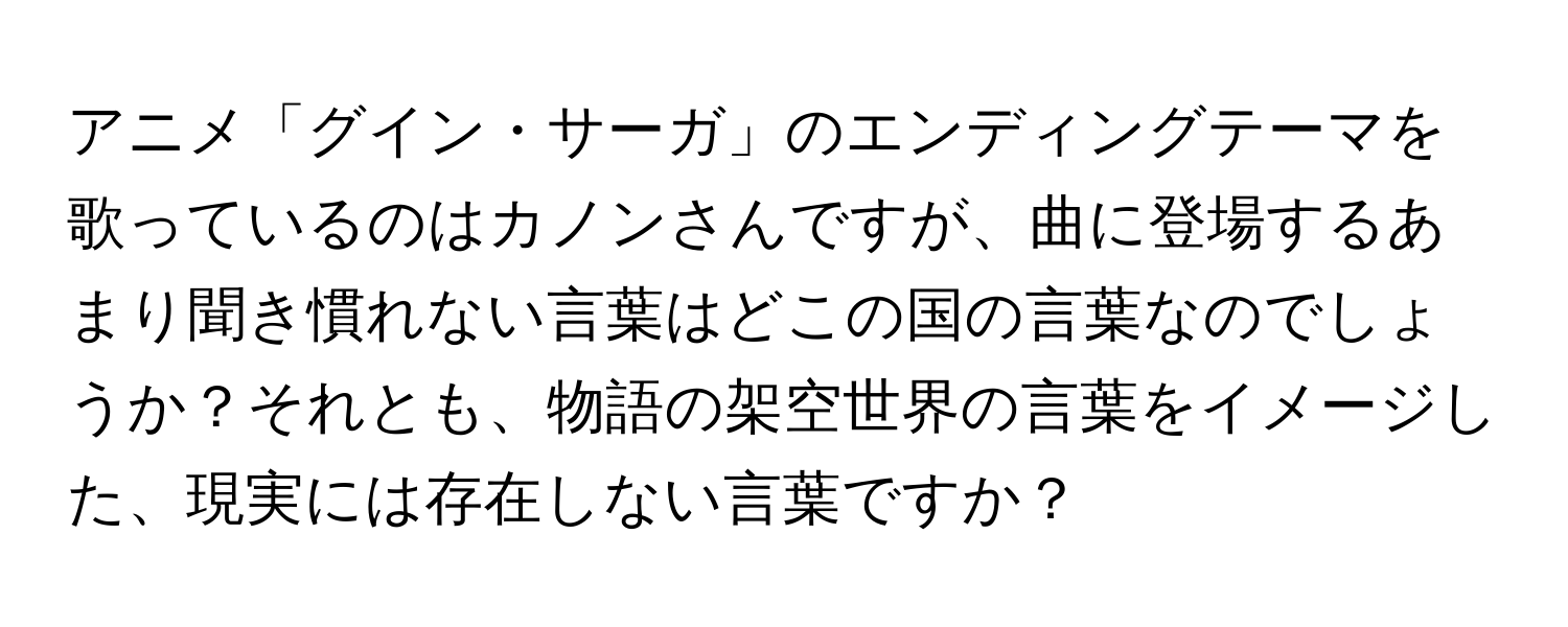 アニメ「グイン・サーガ」のエンディングテーマを歌っているのはカノンさんですが、曲に登場するあまり聞き慣れない言葉はどこの国の言葉なのでしょうか？それとも、物語の架空世界の言葉をイメージした、現実には存在しない言葉ですか？