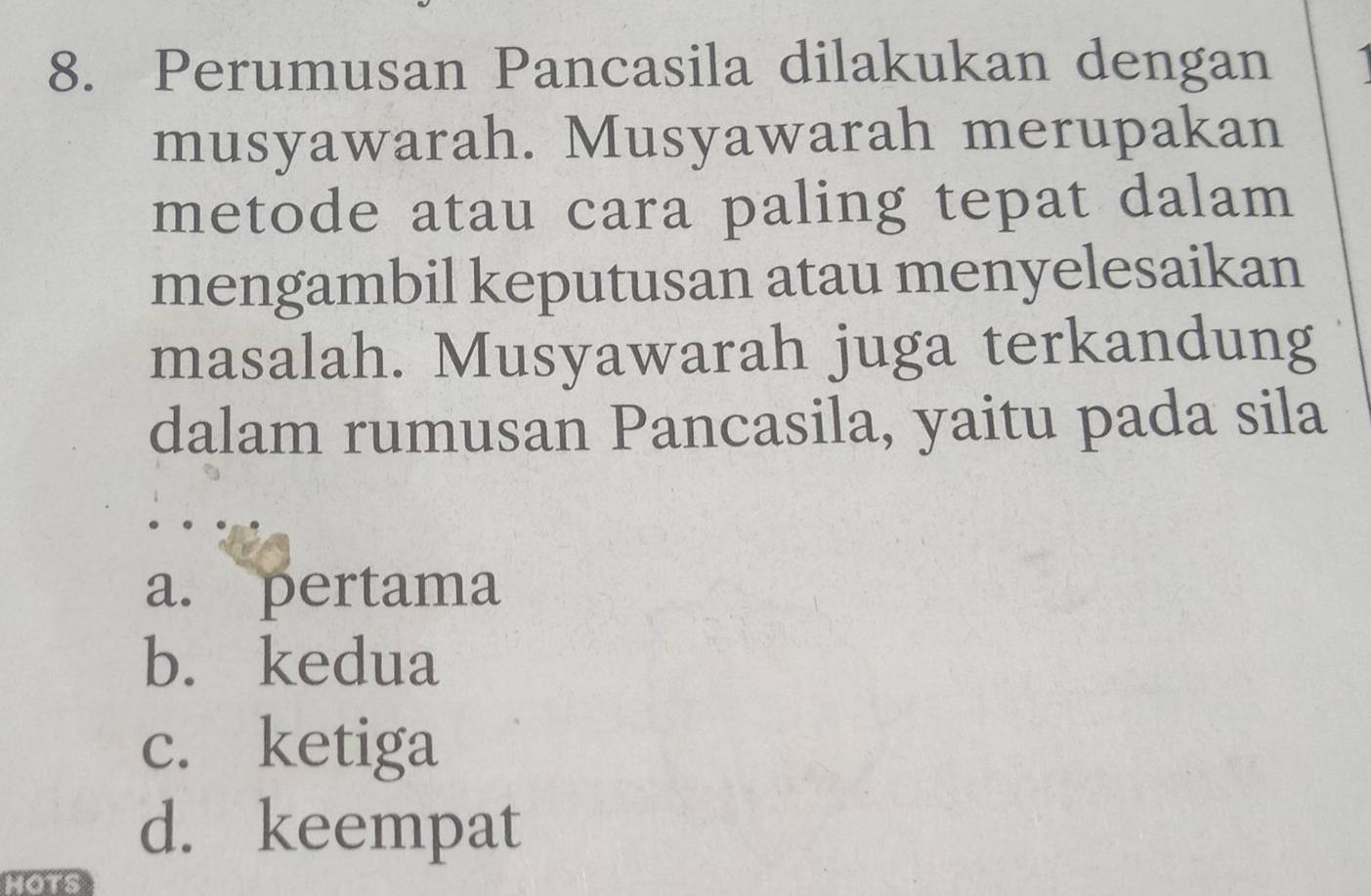 Perumusan Pancasila dilakukan dengan
musyawarah. Musyawarah merupakan
metode atau cara paling tepat dalam
mengambil keputusan atau menyelesaikan
masalah. Musyawarah juga terkandung
dalam rumusan Pancasila, yaitu pada sila
a. pertama
b. kedua
c. ketiga
d. keempat