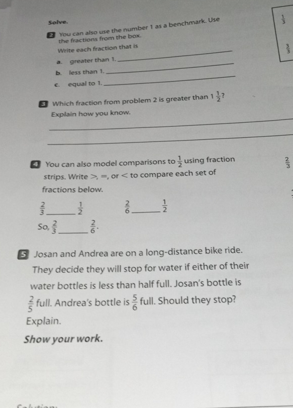 Solve. 
You can also use the number 1 as a benchmark. Use
 1/3 
the fractions from the box. 
Write each fraction that is 
a. greater than 1. _  3/3 
b. less than 1. 
_ 
c. equal to 1. 
_ 
Which fraction from problem 2 is greater than 1 1/2  7 
_ 
Explain how you know. 
_ 
You can also model comparisons to  1/2  using fraction  2/3 
strips. Write , =, or to compare each set of 
fractions below.
 2/3  _  1/2   2/6  _  1/2 
So,  2/3  _  2/6 . 
Josan and Andrea are on a long-distance bike ride. 
They decide they will stop for water if either of their 
water bottles is less than half full. Josan's bottle is
 2/5  full. Andrea’s bottle is  5/6  full. Should they stop? 
Explain. 
Show your work.