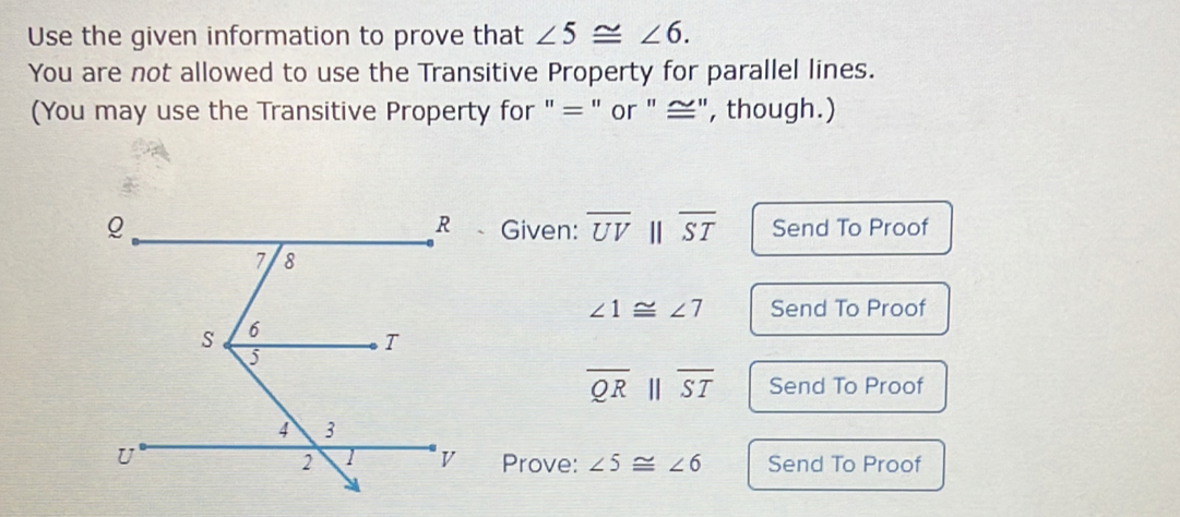 Use the given information to prove that ∠ 5≌ ∠ 6. 
You are not allowed to use the Transitive Property for parallel lines. 
(You may use the Transitive Property for " = " or " ≅", though.) 
Given: overline UVparallel overline ST Send To Proof
∠ 1≌ ∠ 7 Send To Proof
overline QRparallel overline ST Send To Proof 
Prove: ∠ 5≌ ∠ 6 Send To Proof