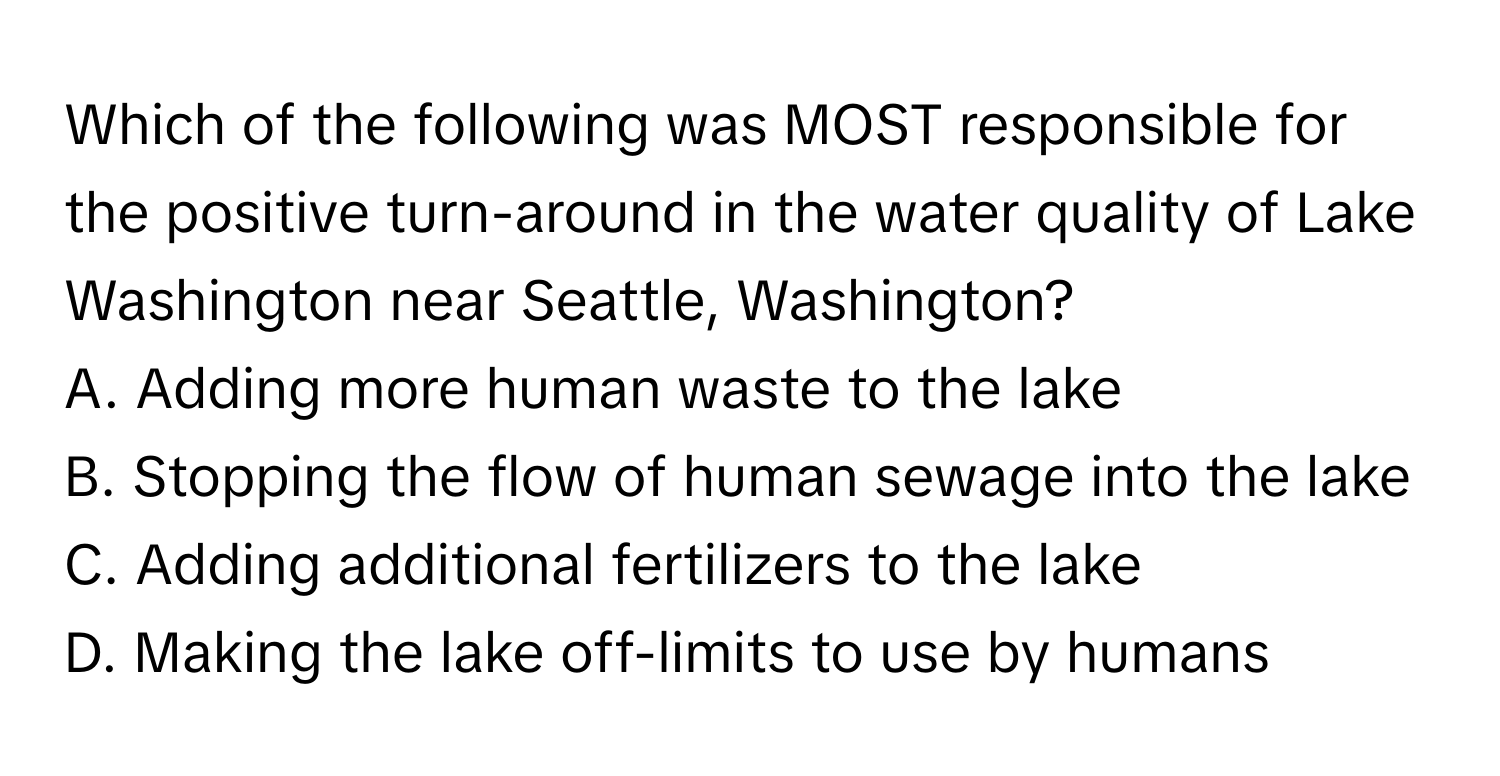 Which of the following was MOST responsible for the positive turn-around in the water quality of Lake Washington near Seattle, Washington?

A. Adding more human waste to the lake
B. Stopping the flow of human sewage into the lake
C. Adding additional fertilizers to the lake
D. Making the lake off-limits to use by humans