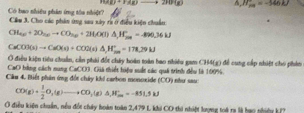 HAg+)+Hg)to 2(g
a, H_overline FB=-546kJ
Có bao nhiều phân ứng tòa nhiệt?
Câu 3. Cho các phân ứng sau xây ra ở điều kiện chuẩn:
CH_(g)+2O_2(g)to CO_3(g)+2H_2 O(l)△ _,H_2 H_(298)°=-890.36kJ
CaCO3(s)to CaO(s)+CO2(s)△ , H_(sn)°=178.29kJ
Ở điều kiện tiêu chuẩn, cần phải đốt chây hoàn toàn bao nhiêu gam CH4(g) để cung cấp nhiệt cho phân
CaO băng cách nung CaCO3. Giả thiết hiệu suất các quá trình đều là 100%.
Cầu 4. Biết phân ứng đối chây khi carbon monoxide (CO) như sau:
CO(g)+ 1/2 O_2(g)to CO_3(g)△ , H_(201)°=-851.9kJ
Ở điều kiện chuân, nếu đốt chây hoàn toàn 2,479 L khi CO thi nhiệt lượng toà ra là bao nhiêu k1?