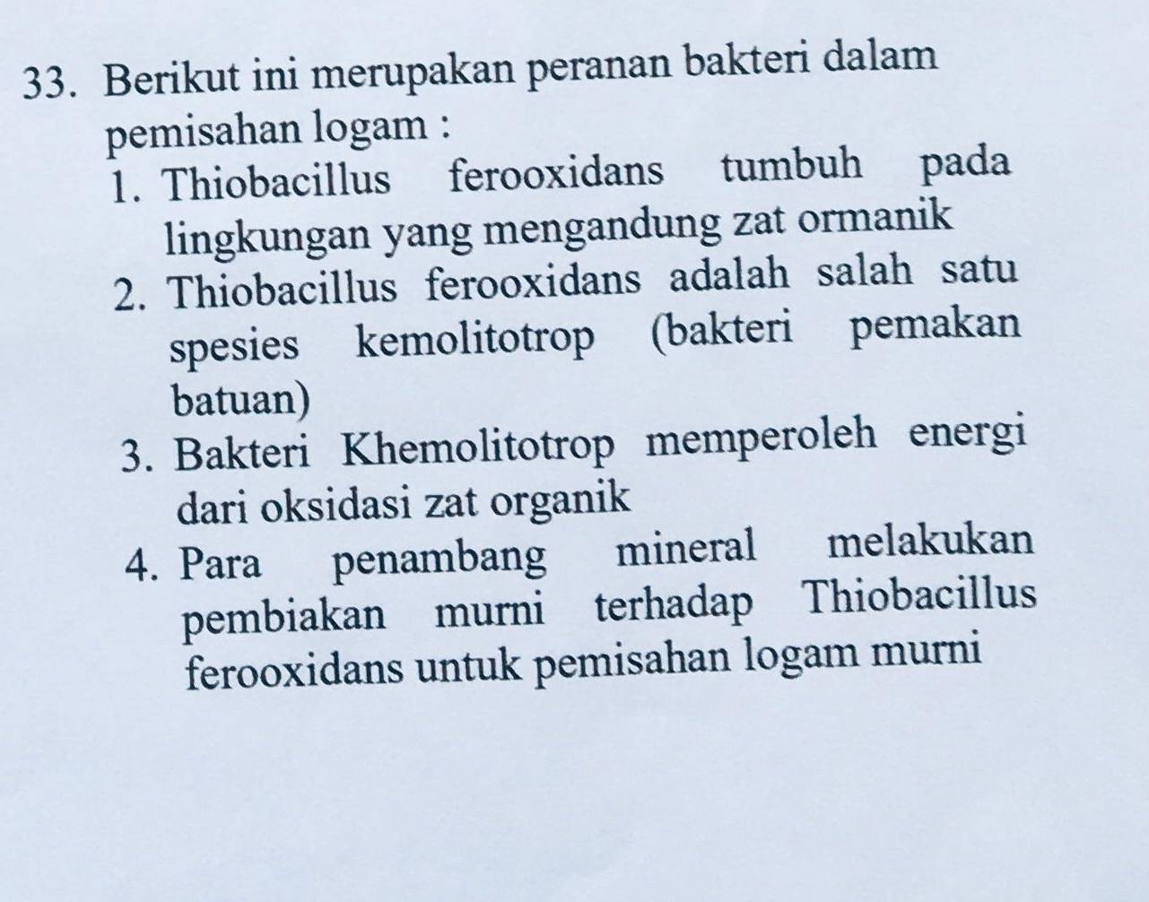 Berikut ini merupakan peranan bakteri dalam
pemisahan logam :
1. Thiobacillus ferooxidans tumbuh pada
lingkungan yang mengandung zat ormanik
2. Thiobacillus ferooxidans adalah salah satu
spesies kemolitotrop (bakteri pemakan
batuan)
3. Bakteri Khemolitotrop memperoleh energi
dari oksidasi zat organik
4. Para penambang mineral melakukan
pembiakan murni terhadap Thiobacillus
ferooxidans untuk pemisahan logam murni