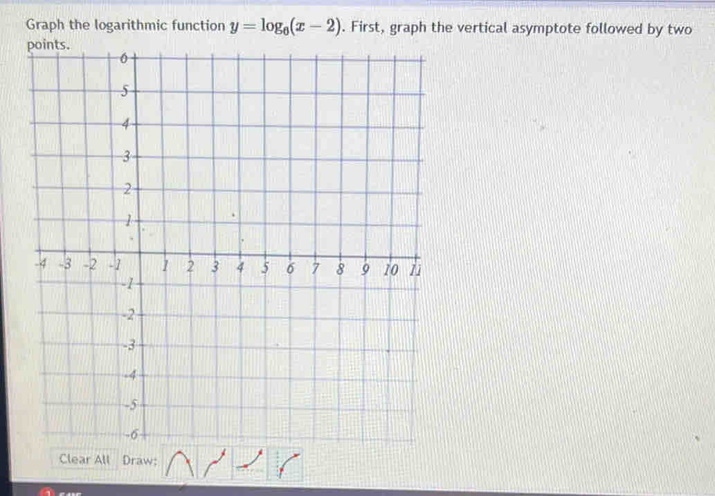 Graph the logarithmic function y=log _6(x-2). First, graph the vertical asymptote followed by two 
Clear All Draw: