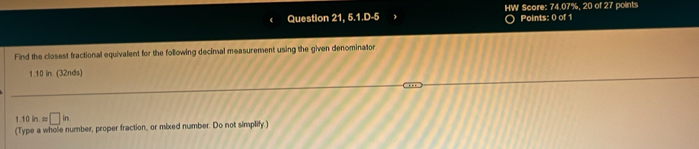 HW Score: 74.07%, 20 of 27 points 
Question 21, 5.1.D-5 Points: 0 of 1 
Find the closest fractional equivalent for the following decimal measurement using the given denominator
1.10 in. (32nds) 
1.10 i approx □ in
(Type a whole number, proper fraction, or mixed number. Do not simplify.)