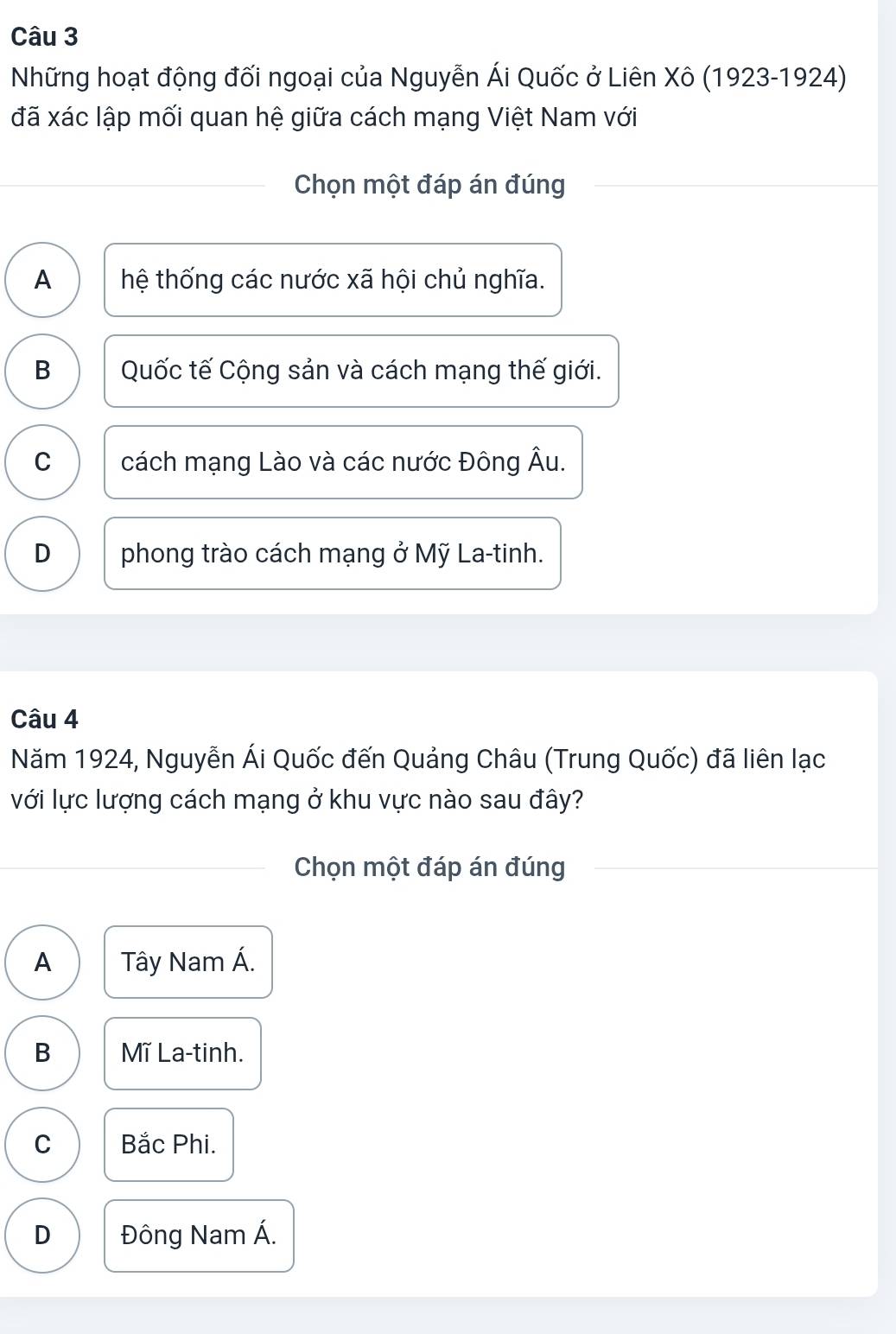 Những hoạt động đối ngoại của Nguyễn Ái Quốc ở Liên Xô (1923-1924)
đã xác lập mối quan hệ giữa cách mạng Việt Nam với
Chọn một đáp án đúng
A thệ thống các nước xã hội chủ nghĩa.
B Quốc tế Cộng sản và cách mạng thế giới.
C cách mạng Lào và các nước Đông Âu.
D phong trào cách mạng ở Mỹ La-tinh.
Câu 4
Năm 1924, Nguyễn Ái Quốc đến Quảng Châu (Trung Quốc) đã liên lạc
với lực lượng cách mạng ở khu vực nào sau đây?
Chọn một đáp án đúng
A Tây Nam Á.
B Mĩ La-tinh.
C Bắc Phi.
D Đông Nam Á.