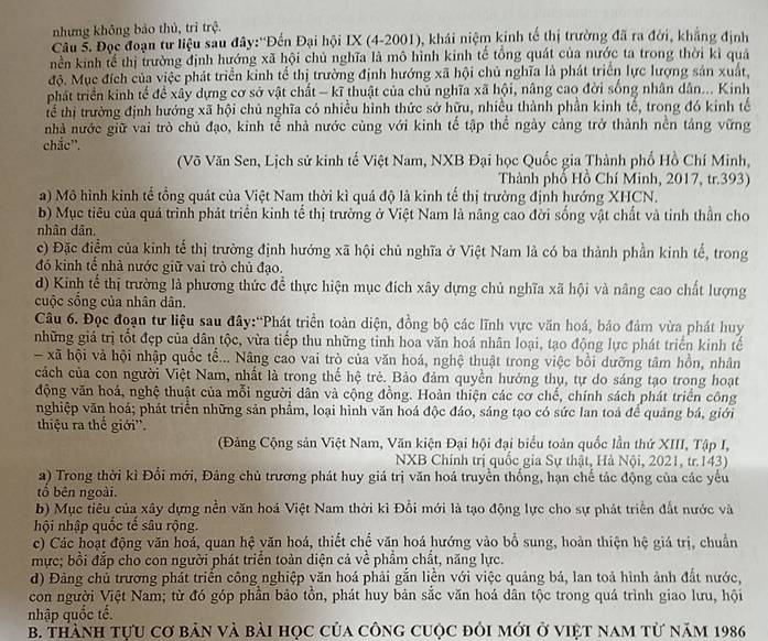 nhưng không bảo thủ, trì trệ.
Câu 5. Đọc đoạn tư liệu sau đây:''Đến Đại hội IX (4-2001), khái niệm kinh tế thị trường đã ra đời, khẳng định
nền kinh tế thị trường định hướng xã hội chủ nghĩa là mô hình kinh tế tổng quát của nước ta trong thời kì quả
độ. Mục đích của việc phát triển kinh tể thị trường định hướng xã hội chủ nghĩa là phát triển lực lượng sản xuất,
phát triển kinh tế đề xây dựng cơ sở vật chất - kĩ thuật của chủ nghĩa xã hội, nâng cao đời sống nhân dân... Kinh
tể thị trường định hướng xã hội chủ nghĩa có nhiều hình thức sở hữu, nhiều thành phần kinh tế, trong đó kinh tế
nhà nước giữ vai trò chủ đạo, kinh tể nhà nước cùng với kinh tế tập thể ngày cảng trở thành nền táng vững
chắc''.
(Võ Văn Sen, Lịch sử kinh tế Việt Nam, NXB Đại học Quốc gia Thành phố Hồ Chí Minh,
Thành phố Hồ Chí Minh, 2017, tr.393)
a) Mô hình kinh tế tổng quát của Việt Nam thời kì quá độ là kinh tế thị trường định hướng XHCN.
b) Mục tiêu của quá trình phát triển kinh tể thị trường ở Việt Nam là nâng cao đời sống vật chất và tinh thần cho
nhân dân.
c) Đặc điểm của kinh tế thị trường định hướng xã hội chủ nghĩa ở Việt Nam là có ba thành phần kinh tế, trong
đó kinh tế nhà nước giữ vai trò chủ đạo.
d) Kinh tế thị trường là phương thức đề thực hiện mục đích xây dựng chủ nghĩa xã hội và nâng cao chất lượng
cuộc sống của nhân dân.
Câu 6. Đọc đoạn tư liệu sau đây:“Phát triển toàn diện, đồng bộ các lĩnh vực văn hoá, bảo đảm vừa phát huy
những giá trị tốt đẹp của dân tộc, vừa tiếp thu những tinh hoa văn hoá nhân loại, tạo động lực phát triển kinh tế
- xã hội và hội nhập quốc tể... Nâng cao vai trò của văn hoá, nghệ thuật trong việc bồi dưỡng tâm hồn, nhân
cách của con người Việt Nam, nhất là trong thế hệ trẻ. Bảo đảm quyền hưởng thụ, tự do sáng tạo trong hoạt
động văn hoá, nghệ thuật của mỗi người dân và cộng đồng. Hoàn thiện các cơ chế, chính sách phát triển công
nghiệp văn hoá; phát triển những sản phẩm, loại hình văn hoá độc đáo, sáng tạo có sức lan toả để quảng bá, giới
thiệu ra thế giới''.
(Đảng Cộng sản Việt Nam, Văn kiện Đại hội đại biểu toàn quốc lần thứ XIII, Tập I,
NXB Chính trị quốc gia Sự thật, Hà Nội, 2021, tr.143)
a) Trong thời kì Đổi mới, Đâng chủ trương phát huy giá trị văn hoá truyền thống, hạn chế tác động của các yểu
tổ bên ngoài.
b) Mục tiêu của xây dựng nền văn hoá Việt Nam thời kì Đổi mới là tạo động lực cho sự phát triển đắt nước và
hội nhập quốc tể sâu rộng.
c) Các hoạt động văn hoá, quan hệ văn hoá, thiết chế văn hoá hướng vào bổ sung, hoàn thiện hệ giá trị, chuẩn
mực; bồi đắp cho con người phát triển toàn diện cả về phẩm chất, năng lực.
d) Đảng chủ trương phát triển công nghiệp văn hoá phải gắn liền với việc quảng bá, lan toả hình ảnh đất nước,
con người Việt Nam; từ đó góp phần bảo tồn, phát huy bản sắc văn hoá dân tộc trong quá trình giao lưu, hội
nhập quốc tế.
B. thành tựu cơ bản và bài học của công cuộc đỏi mới ở việt nam từ năm 1986