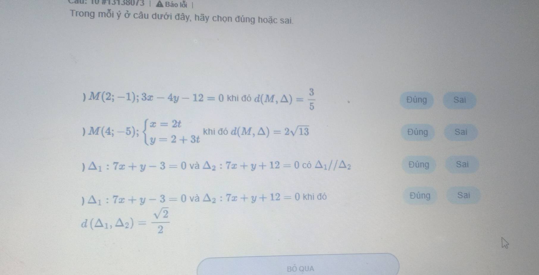 Cau: 10 #13138073 | A Báo lỗi |
Trong mỗi ý ở câu dưới đây, hãy chọn đúng hoặc sai.
) M(2;-1);3x-4y-12=0khi đó d(M,△ )= 3/5  Đúng Sai
M(4;-5);beginarrayl x=2t y=2+3tendarray. khi đó d(M,△ )=2sqrt(13) Đúng Sai
△ _1:7x+y-3=0 và △ _2:7x+y+12=0 có △ _1//△ _2 Đúng Sai
△ _1:7x+y-3=0 và △ _2:7x+y+12=0 khi đó Đủng Sai
d(△ _1,△ _2)= sqrt(2)/2 
BÓ QUA