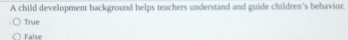 A child development background helps teachers understand and guide children's behavior.
True
False