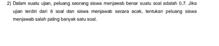 Dalam suatu ujian, peluang seorang siswa menjawab benar suatu soal adalah 0, 7. Jika 
ujian terdiri dari 6 soal dan siswa menjawab secara acak, tentukan peluang siswa 
menjawab salah paling banyak satu soal.