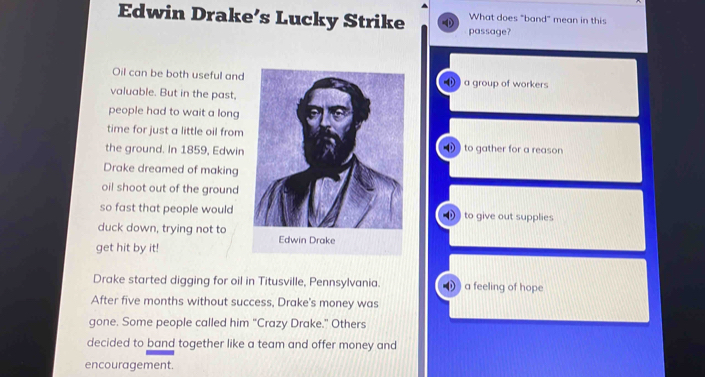 Edwin Drake’s Lucky Strike D passage? What does "band" mean in this
Oil can be both useful and⑪ a group of workers
valuable. But in the past.
people had to wait a long
time for just a little oil from
the ground. In 1859, Edwin ) to gather for a reason
Drake dreamed of making
oil shoot out of the ground
so fast that people would ) to give out supplies
duck down, trying not to
get hit by it!
Drake started digging for oil in Titusville, Pennsylvania. 0 ) a feeling of hope
After five months without success, Drake's money was
gone. Some people called him “Crazy Drake.” Others
decided to band together like a team and offer money and
encouragement.