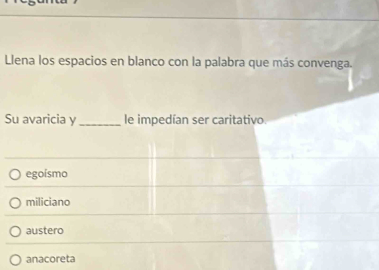 Llena los espacios en blanco con la palabra que más convenga.
Su avaricia y_ le impedían ser caritativo.
egoísmo
miliciano
austero
anacoreta