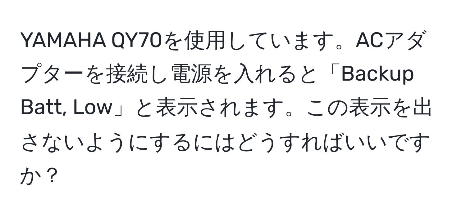 YAMAHA QY70を使用しています。ACアダプターを接続し電源を入れると「Backup Batt, Low」と表示されます。この表示を出さないようにするにはどうすればいいですか？