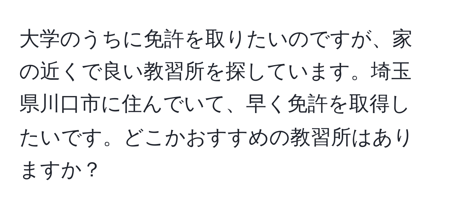 大学のうちに免許を取りたいのですが、家の近くで良い教習所を探しています。埼玉県川口市に住んでいて、早く免許を取得したいです。どこかおすすめの教習所はありますか？