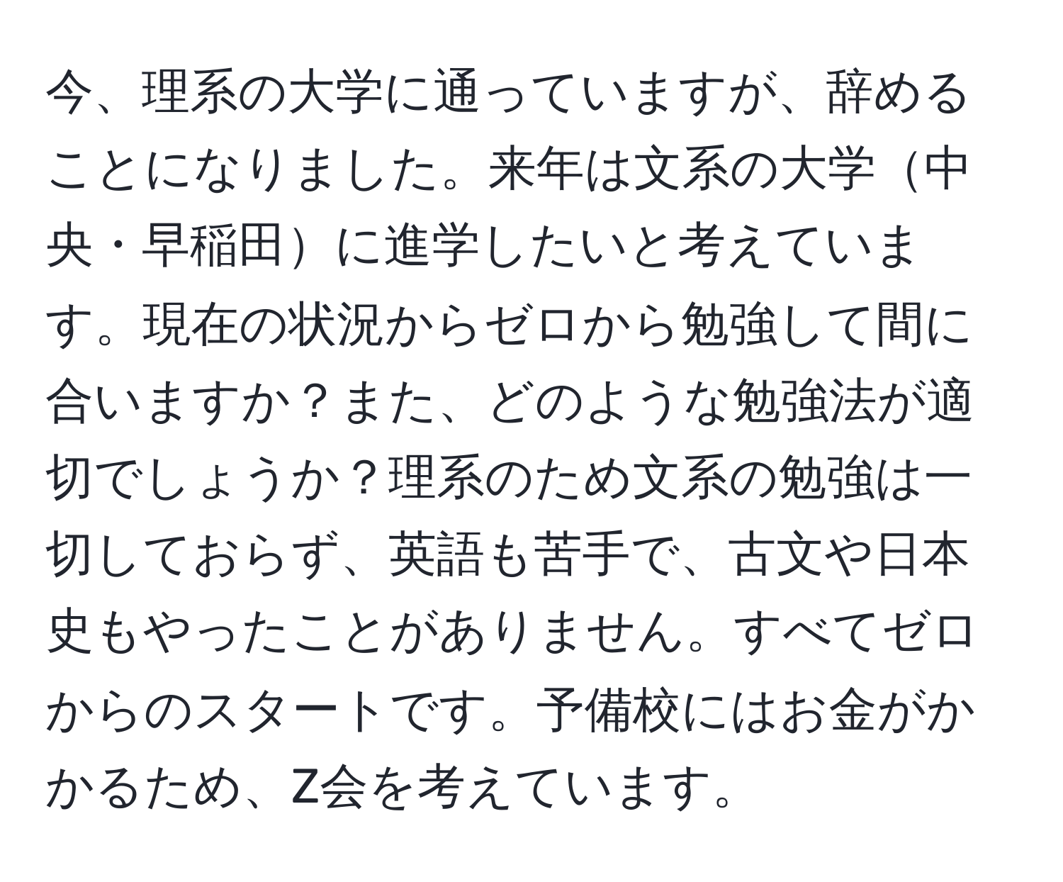 今、理系の大学に通っていますが、辞めることになりました。来年は文系の大学中央・早稲田に進学したいと考えています。現在の状況からゼロから勉強して間に合いますか？また、どのような勉強法が適切でしょうか？理系のため文系の勉強は一切しておらず、英語も苦手で、古文や日本史もやったことがありません。すべてゼロからのスタートです。予備校にはお金がかかるため、Z会を考えています。