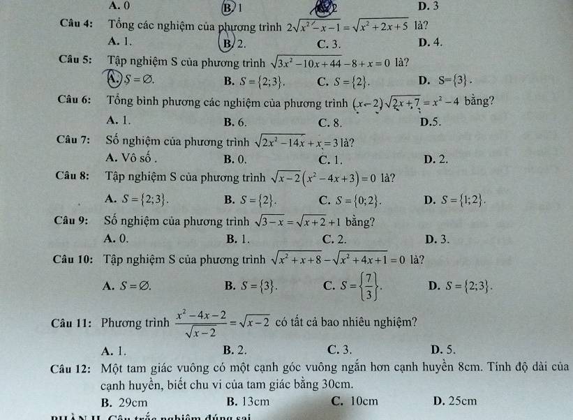 A. 0 B 1 2 D. 3
Câu 4: Tổng các nghiệm của phương trình 2sqrt(x^2-x-1)=sqrt(x^2+2x+5) là?
A. 1. B/ 2. C. 3. D. 4.
Câu 5: Tập nghiệm S của phương trình sqrt(3x^2-10x+44)-8+x=0 là?
S=varnothing . B. S= 2;3 . C. S= 2 . D. S= 3 .
Câu 6: Tổng bình phương các nghiệm của phương trình (x-2)sqrt(2x+7)=x^2-4 bằng?
A. 1. B. 6. C. 8. D.5.
Câu 7: ố nghiệm của phương trình sqrt(2x^2-14x)+x=3 là?
A. Vô số . B. 0. C. 1. D. 2.
Câu 8: Tập nghiệm S của phương trình sqrt(x-2)(x^2-4x+3)=01a ?
A. S= 2;3 . B. S= 2 . C. S= 0;2 . D. S= 1;2 .
Câu 9: Số nghiệm của phương trình sqrt(3-x)=sqrt(x+2)+1 bằng?
A. 0. B. 1. C. 2. D. 3.
Câu 10: Tập nghiệm S của phương trình sqrt(x^2+x+8)-sqrt(x^2+4x+1)=0 là?
A. S=varnothing . B. S= 3 . C. S=  7/3  . D. S= 2;3 .
Câu 11: Phương trình  (x^2-4x-2)/sqrt(x-2) =sqrt(x-2) có tất cả bao nhiêu nghiệm?
A. 1. B. 2. C. 3. D. 5.
Câu 12: Một tam giác vuông có một cạnh góc vuông ngắn hơn cạnh huyền 8cm. Tính độ dài của
cạnh huyền, biết chu vi của tam giác bằng 30cm.
B. 29cm B. 13cm C. 10cm D. 25cm