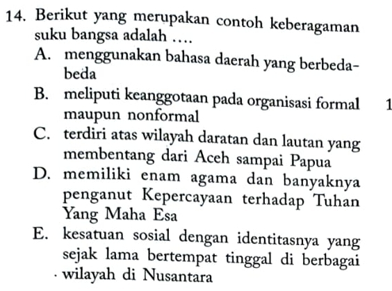 Berikut yang merupakan contoh keberagaman
suku bangsa adalah …
A. menggunakan bahasa daerah yang berbeda-
beda
B. meliputi keanggotaan pada organisasi formal 1
maupun nonformal
C. terdiri atas wilayah daratan dan lautan yang
membentang dari Aceh sampai Papua
D. memiliki enam agama dan banyaknya
penganut Kepercayaan terhadap Tuhan
Yang Maha Esa
E. kesatuan sosial dengan identitasnya yang
sejak lama bertempat tinggal di berbagai
· wilayah di Nusantara