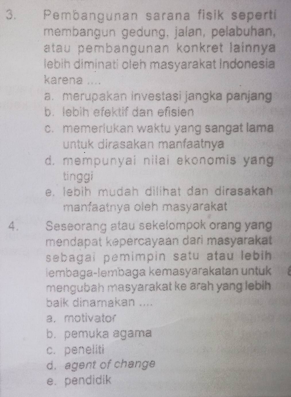 Pembangunan sarana fisik seperti
membangun gedung, jalan, pelabuhan,
atau pembangunan konkret lainnya
lebih diminati oleh masyarakat Indonesia
karena ....
a. merupakan investasi jangka panjang
b. lebih efektif dan efisien
c. memerlukan waktu yang sangat lama
untuk dirasakan manfaatnya
d. mempunyai nilai ekonomis yang
tinggi
e. lebih mudah dilihat dan dirasakan
manfaatnya oleh masyarakat
4. Seseorang atau sekelompok orang yang
mendapat kəpercayaan dari masyarakat 
sebagai pemimpin satu atau lebih 
lembaga-lembaga kemasyarakatan untuk
mengubah masyarakat ke arah yang lebih .
baik dinamakan ....
a.motivator
b. pemuka agama
c. peneliti
d. agent of change
e. pendidik