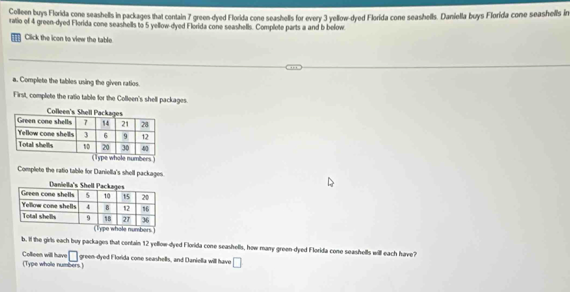 Colleen buys Flørida cone seashells in packages that contain 7 green-dyed Florida cone seashells for every 3 yellow-dyed Florida cone seashells. Daniella buys Florida cone seashells in 
ratio of 4 green-dyed Florida cone seashells to 5 yellow-dyed Florida cone seashells. Complete parts a and b below 
Click the icon to view the table. 
a. Complete the tables using the given ratios. 
First, complete the ratio table for the Colleen's shell packages. 
Complete the ratio table for Daniella's shell packages. 
b. If the girls each buy packages that contain 12 yellow-dyed Florida cone seashells, how many green-dyed Florida cone seashells will each have? 
Colleen will have □ green-dyed Florida cone seashells, and Daniella will have □
(Type whole numbers.)